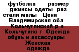 футболка 42-48размер,джинсы,одеты 1раз,стали малы › Цена ­ 300 - Владимирская обл., Кольчугинский р-н, Кольчугино г. Одежда, обувь и аксессуары » Женская одежда и обувь   